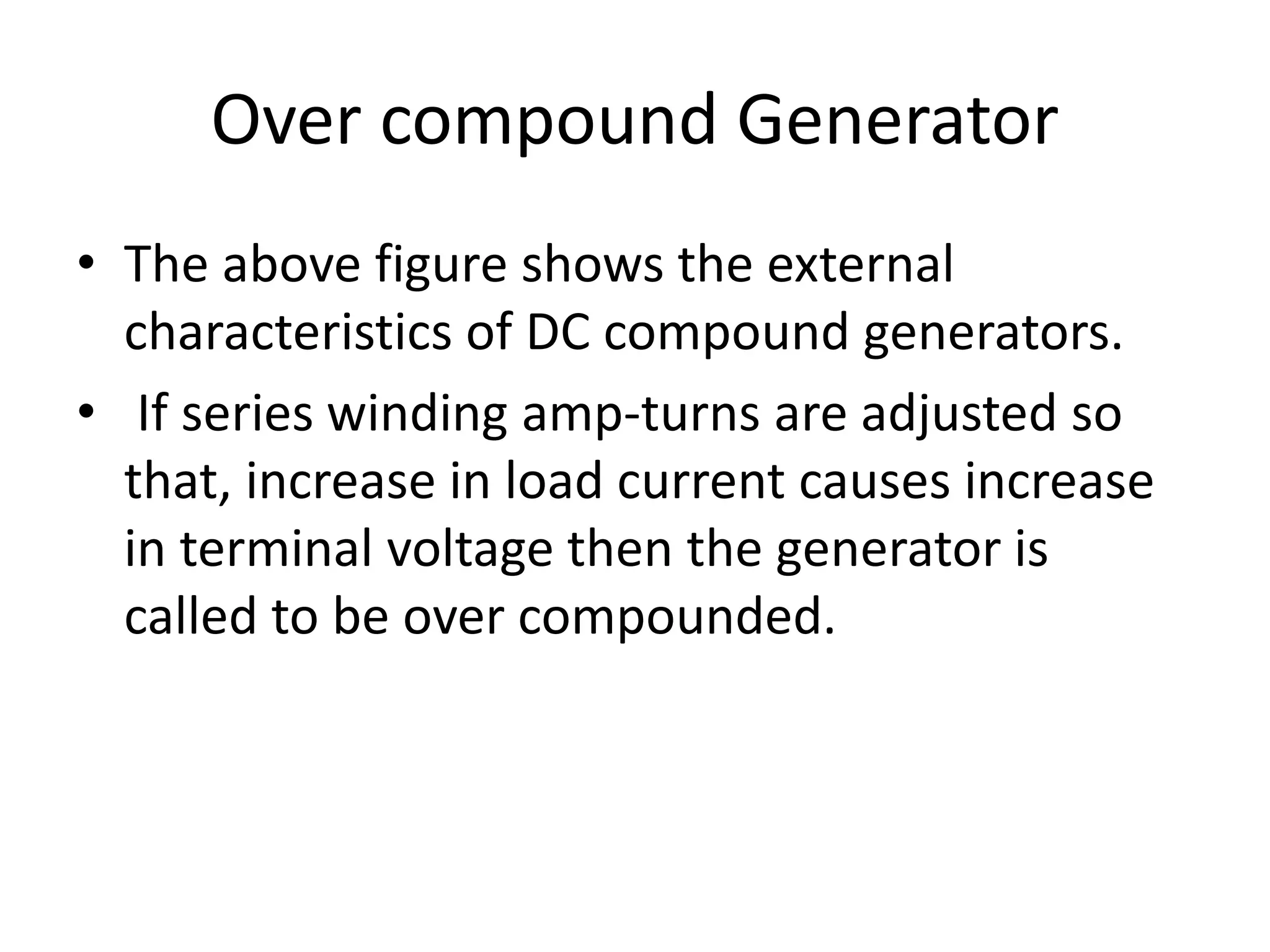 Over compound Generator
• The above figure shows the external
characteristics of DC compound generators.
• If series winding amp-turns are adjusted so
that, increase in load current causes increase
in terminal voltage then the generator is
called to be over compounded.
 