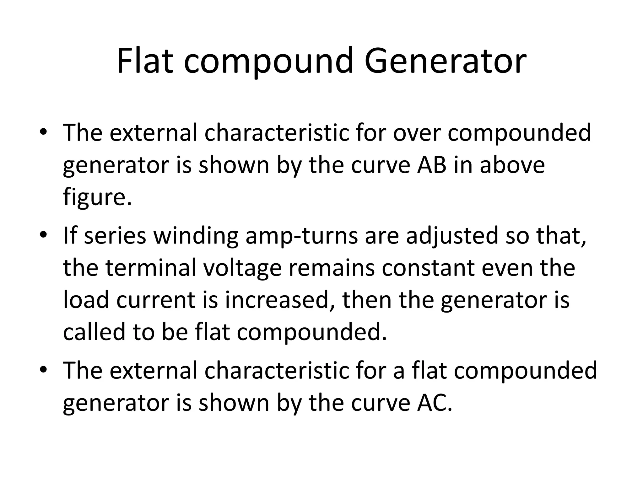 Flat compound Generator
• The external characteristic for over compounded
generator is shown by the curve AB in above
figure.
• If series winding amp-turns are adjusted so that,
the terminal voltage remains constant even the
load current is increased, then the generator is
called to be flat compounded.
• The external characteristic for a flat compounded
generator is shown by the curve AC.
 