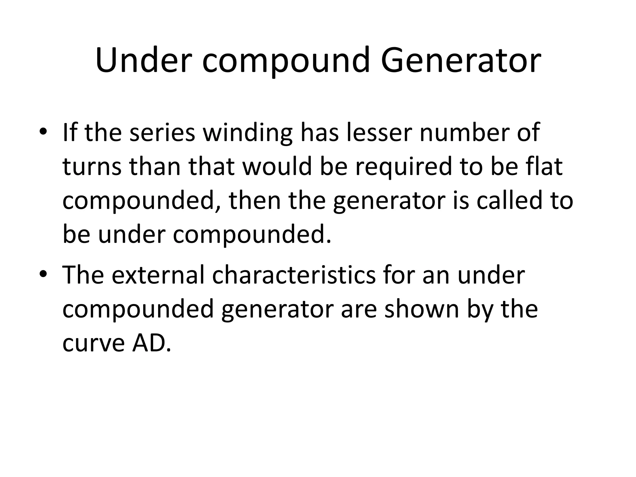 Under compound Generator
• If the series winding has lesser number of
turns than that would be required to be flat
compounded, then the generator is called to
be under compounded.
• The external characteristics for an under
compounded generator are shown by the
curve AD.
 