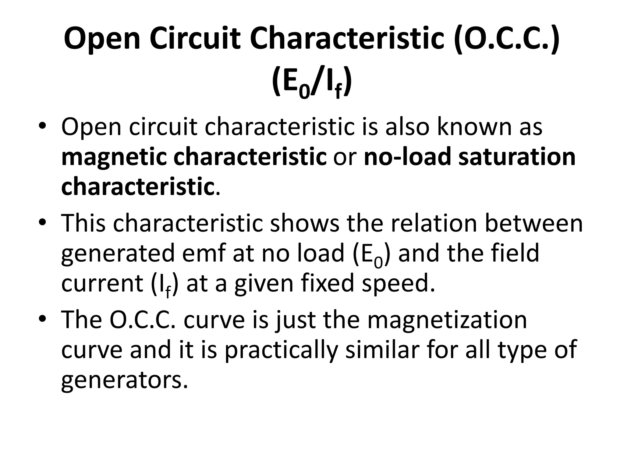 Open Circuit Characteristic (O.C.C.)
(E0/If)
• Open circuit characteristic is also known as
magnetic characteristic or no-load saturation
characteristic.
• This characteristic shows the relation between
generated emf at no load (E0) and the field
current (If) at a given fixed speed.
• The O.C.C. curve is just the magnetization
curve and it is practically similar for all type of
generators.
 