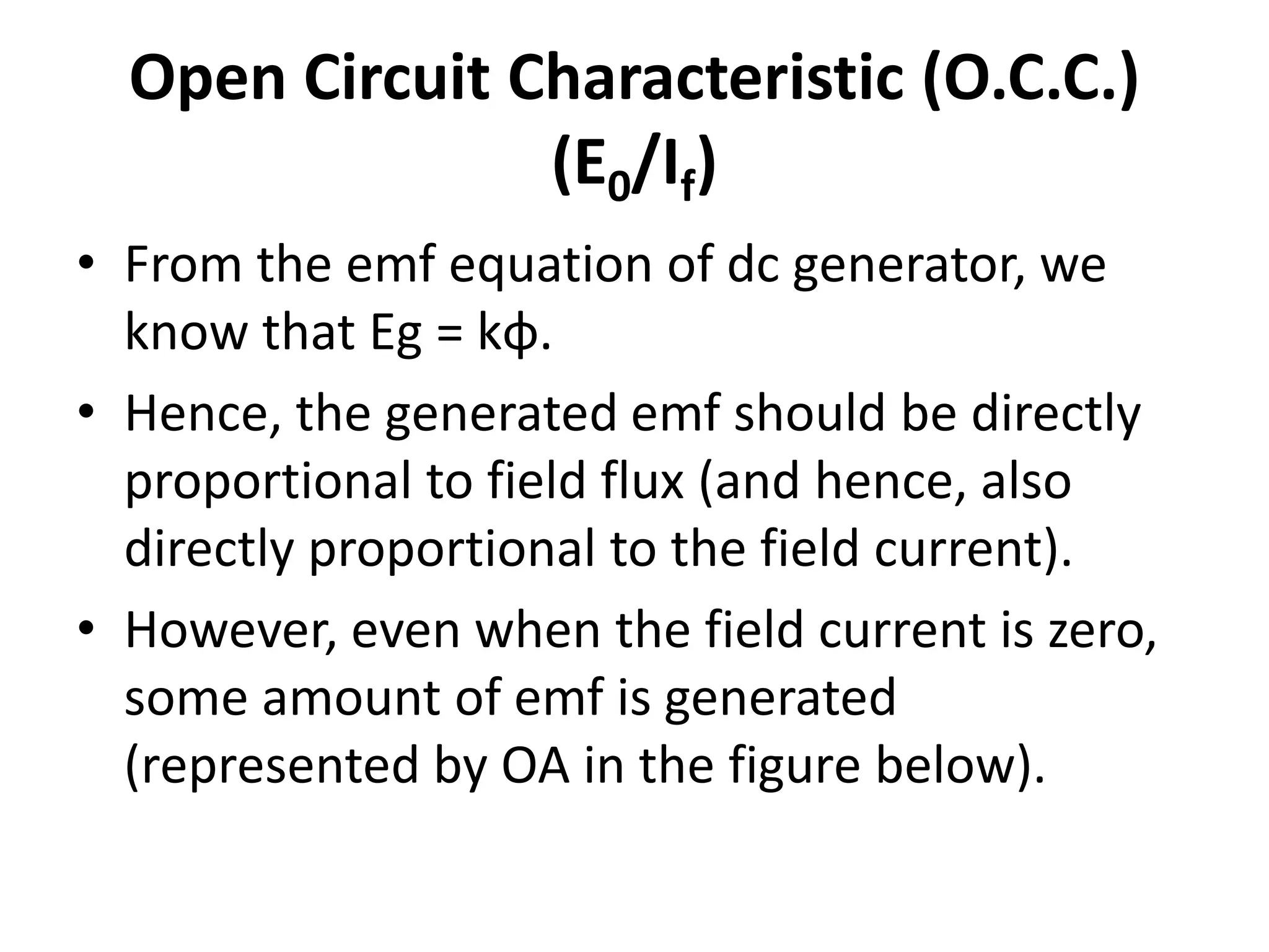 Open Circuit Characteristic (O.C.C.)
(E0/If)
• From the emf equation of dc generator, we
know that Eg = kɸ.
• Hence, the generated emf should be directly
proportional to field flux (and hence, also
directly proportional to the field current).
• However, even when the field current is zero,
some amount of emf is generated
(represented by OA in the figure below).
 