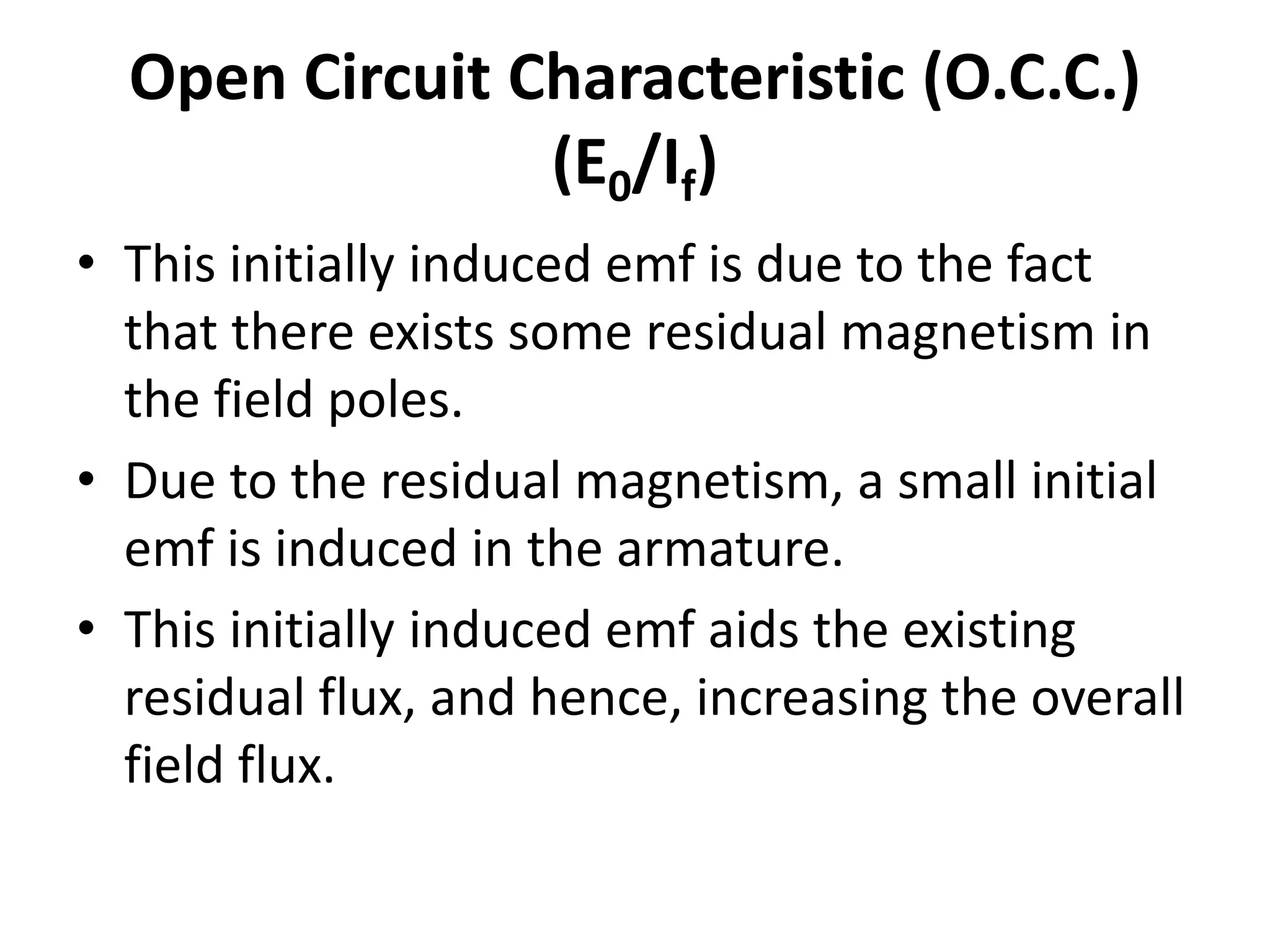Open Circuit Characteristic (O.C.C.)
(E0/If)
• This initially induced emf is due to the fact
that there exists some residual magnetism in
the field poles.
• Due to the residual magnetism, a small initial
emf is induced in the armature.
• This initially induced emf aids the existing
residual flux, and hence, increasing the overall
field flux.
 