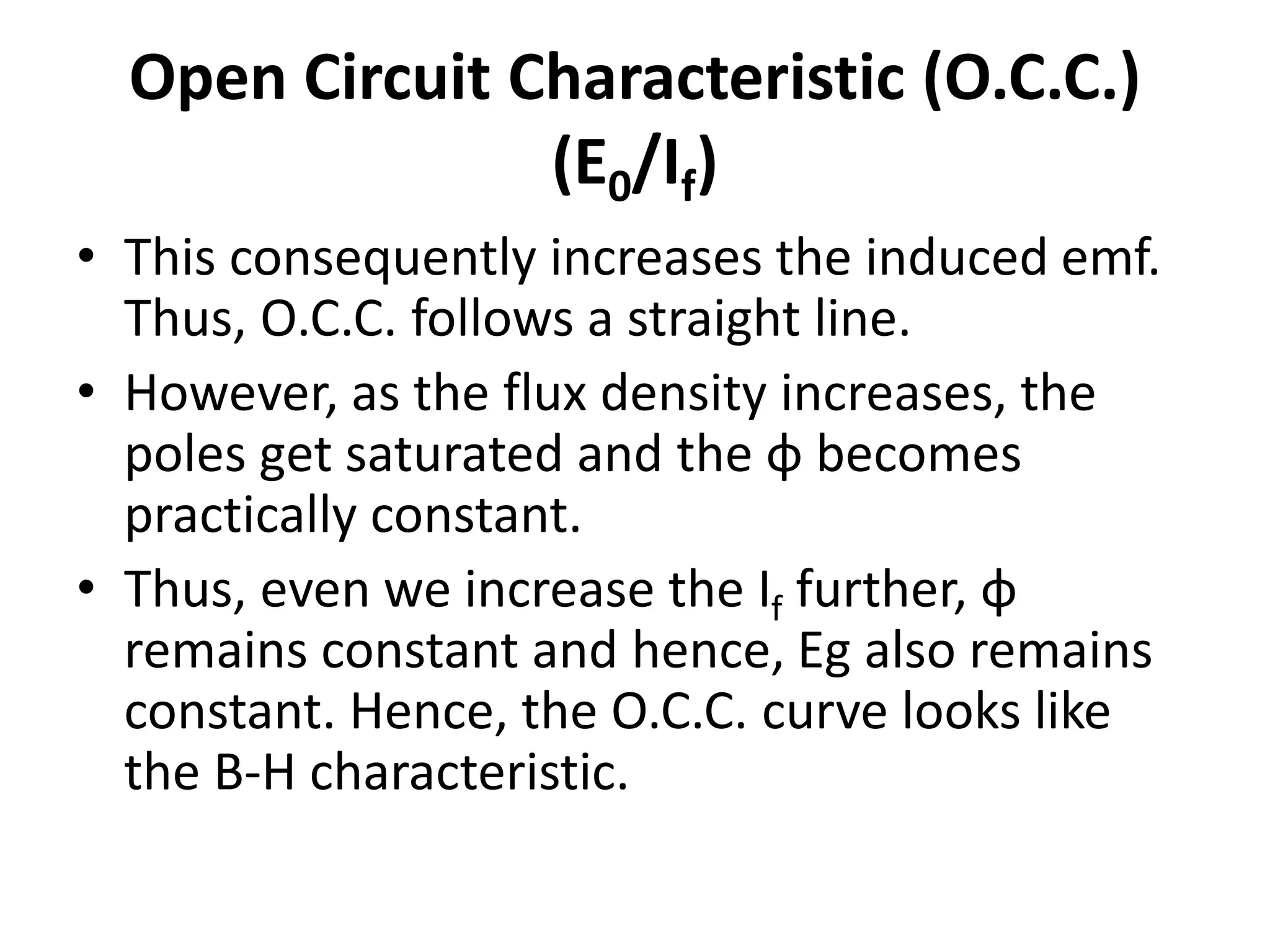 Open Circuit Characteristic (O.C.C.)
(E0/If)
• This consequently increases the induced emf.
Thus, O.C.C. follows a straight line.
• However, as the flux density increases, the
poles get saturated and the ɸ becomes
practically constant.
• Thus, even we increase the If further, ɸ
remains constant and hence, Eg also remains
constant. Hence, the O.C.C. curve looks like
the B-H characteristic.
 