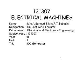 131307
 ELECTRICAL MACHINES
Name         : Mrs.A.Sangari & Mrs.P.T.Subasini
Designation : Sr. Lecturer & Lecturer
Department : Electrical and Electronics Engineering
Subject code : 131307
Year         : II
Unit         :I
Title        : DC Generator




                                        1
 