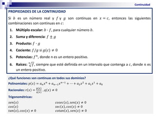 PROPIEDADES DE LA CONTINUIDAD
Si 𝑏 es un número real y 𝑓 y 𝑔 son continuas en 𝑥 = 𝑐, entonces las siguientes
combinaciones son continuas en 𝑐:
1. Múltiplo escalar: 𝑏 ∙ 𝑓, para cualquier número 𝑏.
2. Suma y diferencia: 𝑓 ± 𝑔
3. Producto: 𝑓 ∙ 𝑔
4. Cociente: 𝑓/𝑔 si 𝑔(𝑐) ≠ 0
5. Potencias: 𝑓𝑛, donde n es un entero positivo.
6. Raíces: 𝑛
𝑓, siempre que esté definida en un intervalo que contenga a 𝑐, donde 𝑛 es
un entero positivo.
Continuidad
¿Qué funciones son continuas en todos sus dominios?
Polinomiales: 𝑝 𝑥 = 𝑎𝑛𝑥𝑛
+ 𝑎𝑛−1𝑥𝑛−1
+ ⋯ + 𝑎2𝑥2
+ 𝑎1𝑥1
+ 𝑎0
Racionales: r 𝑥 =
𝑝(𝑥)
𝑞(𝑥)
, 𝑞(𝑥) ≠ 0
Trigonométricas:
𝑠𝑒𝑛 𝑥 𝑐𝑜𝑠𝑒𝑐 𝑥 , 𝑠𝑒𝑛(𝑥) ≠ 0
𝑐𝑜𝑠 𝑥 𝑠𝑒𝑐 𝑥 , 𝑐𝑜𝑠(𝑥) ≠ 0
𝑡𝑎𝑛 𝑥 , 𝑐𝑜𝑠(𝑥) ≠ 0 𝑐𝑜𝑡𝑎𝑛 𝑥 , 𝑠𝑒𝑛(𝑥) ≠ 0
 