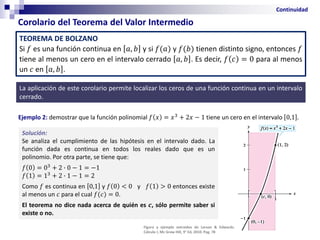 Corolario del Teorema del Valor Intermedio
Continuidad
La aplicación de este corolario permite localizar los ceros de una función continua en un intervalo
cerrado.
TEOREMA DE BOLZANO
Si 𝑓 es una función continua en 𝑎, 𝑏 y si 𝑓(𝑎) y 𝑓(𝑏) tienen distinto signo, entonces 𝑓
tiene al menos un cero en el intervalo cerrado 𝑎, 𝑏 . Es decir, 𝑓 𝑐 = 0 para al menos
un 𝑐 en 𝑎, 𝑏 .
Ejemplo 2: demostrar que la función polinomial 𝑓 𝑥 = 𝑥3
+ 2𝑥 − 1 tiene un cero en el intervalo 0,1 .
Solución:
Se analiza el cumplimiento de las hipótesis en el intervalo dado. La
función dada es continua en todos los reales dado que es un
polinomio. Por otra parte, se tiene que:
𝑓 0 = 03
+ 2 ∙ 0 − 1 = −1
𝑓 1 = 13
+ 2 ∙ 1 − 1 = 2
Como 𝑓 es continua en 0,1 y 𝑓 0 < 0 y 𝑓 1 > 0 entonces existe
al menos un 𝑐 para el cual 𝑓(𝑐) = 0.
El teorema no dice nada acerca de quién es 𝒄, sólo permite saber si
existe o no.
Figura y ejemplo extraídos de Larson & Edwards.
Cálculo I, Mc Graw Hill, 9° Ed, 2010. Pag. 78
 
