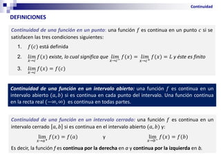 Continuidad de una función en un punto: una función 𝑓 es continua en un punto 𝑐 si se
satisfacen las tres condiciones siguientes:
1. 𝑓(𝑐) está definida
2. 𝑙𝑖𝑚
𝑥→𝑐
𝑓(𝑥) existe, lo cual significa que 𝑙𝑖𝑚
𝑥→𝑐−
𝑓(𝑥) = 𝑙𝑖𝑚
𝑥→𝑐+
𝑓(𝑥) = 𝐿 y éste es finito
3. 𝑙𝑖𝑚
𝑥→𝑐
𝑓(𝑥) = 𝑓(𝑐)
DEFINICIONES
Continuidad
Continuidad de una función en un intervalo abierto: una función 𝑓 es continua en un
intervalo abierto (𝑎, 𝑏) si es continua en cada punto del intervalo. Una función continua
en la recta real (−∞, ∞) es continua en todas partes.
Continuidad de una función en un intervalo cerrado: una función 𝑓 es continua en un
intervalo cerrado 𝑎, 𝑏 si es continua en el intervalo abierto (𝑎, 𝑏) y:
lim
𝑥→𝑎+
𝑓(𝑥) = 𝑓(𝑎) y lim
𝑥→𝑏−
𝑓(𝑥) = 𝑓(𝑏)
Es decir, la función f es continua por la derecha en a y continua por la izquierda en b.
 