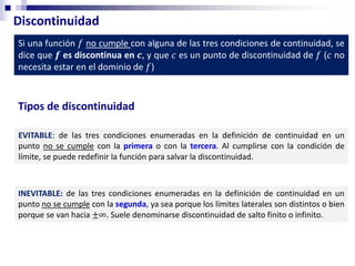 Discontinuidad
Si una función 𝑓 no cumple con alguna de las tres condiciones de continuidad, se
dice que 𝒇 es discontinua en 𝒄, y que 𝑐 es un punto de discontinuidad de 𝑓 (𝑐 no
necesita estar en el dominio de 𝑓)
EVITABLE: de las tres condiciones enumeradas en la definición de continuidad en un
punto no se cumple con la primera o con la tercera. Al cumplirse con la condición de
límite, se puede redefinir la función para salvar la discontinuidad.
Tipos de discontinuidad
INEVITABLE: de las tres condiciones enumeradas en la definición de continuidad en un
punto no se cumple con la segunda, ya sea porque los límites laterales son distintos o bien
porque se van hacia ±∞. Suele denominarse discontinuidad de salto finito o infinito.
 