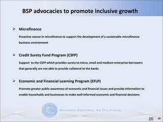 BSP advocacies to promote inclusive growth  Microfinance Proactive stance in microfinance to support the development of a sustainable microfinance business environment Credit Surety Fund Program (CSFP) Support  to the CSFP which provides surety to micro, small and medium enterprise-borrowers that generally are not able to provide collateral to the banks Economic and Financial Learning Program (EFLP) Promote greater public awareness of economic and financial issues and provide information to enable households and businesses to make well-informed economic and financial decisions 19 