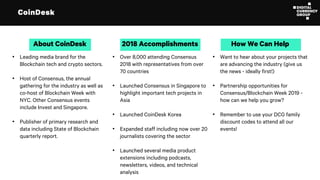 CoinDesk
• Leading media brand for the
Blockchain tech and crypto sectors.
• Host of Consensus, the annual
gathering for the industry as well as
co-host of Blockchain Week with
NYC. Other Consensus events
include Invest and Singapore.
• Publisher of primary research and
data including State of Blockchain
quarterly report.
About CoinDesk
• Over 8,000 attending Consensus
2018 with representatives from over
70 countries
• Launched Consensus in Singapore to
highlight important tech projects in
Asia
• Launched CoinDesk Korea
• Expanded staff including now over 20
journalists covering the sector
• Launched several media product
extensions including podcasts,
newsletters, videos, and technical
analysis
2018 Accomplishments
• Want to hear about your projects that
are advancing the industry (give us
the news - ideally first!)
• Partnership opportunities for
Consensus/Blockchain Week 2019 -
how can we help you grow?
• Remember to use your DCG family
discount codes to attend all our
events!
How We Can Help
 