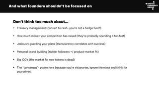 And what founders shouldn’t be focused on
• Treasury management (convert to cash…you’re not a hedge fund!)
• How much money your competition has raised (they’re probably spending it too fast)
• Jealously guarding your plans (transparency correlates with success)
• Personal brand building (twitter followers =/ product-market fit)
• Big ICO’s (the market for new tokens is dead)
• The “consensus”- you’re here because you’re visionaries, ignore the noise and think for
yourselves!
Don’t think too much about…
 