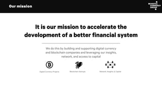 Our mission
It is our mission to accelerate the
development of a better financial system
We do this by building and supporting digital currency
and blockchain companies and leveraging our insights,
network, and access to capital
Digital Currency Projects Blockchain Startups Network, Insights, & Capital
 