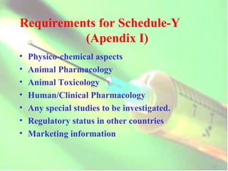 Requirements for Schedule-Y  (Apendix I) Physico-chemical aspects  Animal Pharmacology Animal Toxicology Human/Clinical Pharmacology Any special studies to be investigated. Regulatory status in other countries Marketing information 