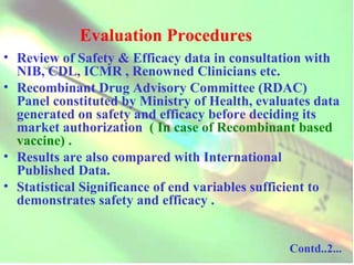 Evaluation Procedures Review of Safety & Efficacy data in consultation with NIB, CDL, ICMR , Renowned Clinicians etc. Recombinant Drug Advisory Committee (RDAC) Panel constituted by Ministry of Health, evaluates data generated on safety and efficacy before deciding its market authorization   ( In case of Recombinant based vaccine) . Results are also compared with International Published Data. Statistical Significance of end variables sufficient to demonstrates safety and efficacy . Contd..2... 