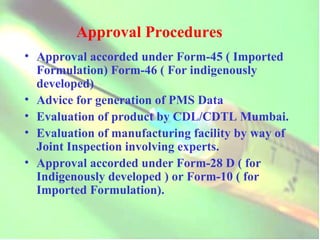 Approval Procedures Approval accorded under Form-45 ( Imported Formulation) Form-46 ( For indigenously developed) Advice for generation of PMS Data Evaluation of product by CDL/CDTL Mumbai.  Evaluation of manufacturing facility by way of Joint Inspection involving experts. Approval accorded under Form-28 D ( for Indigenously developed ) or Form-10 ( for Imported Formulation). 