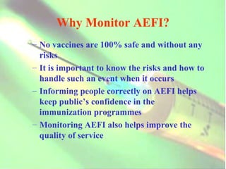 Why Monitor AEFI? No vaccines are 100% safe and without any risks It is important to know the risks and how to handle such an event when it occurs Informing people correctly on AEFI helps keep public’s confidence in the immunization programmes Monitoring AEFI also helps improve the quality of service 