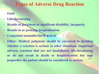 Types of Adverse Drug Reaction -  Fatal  Life-threatening  Results in persistent or significant disability, incapacity Results in or prolongs hospitalisation Congenital anomalies/birth defects Other: Medical judgment should be exercised in deciding whether a reaction is serious in other situations. Important adverse reactions that are not immediately life-threatening or do not result in death or hospitalisation but may jeopardise the patient should be considered as serious. 