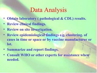 Data Analysis Obtain laboratory ( pathological & CDL) results. Review clinical findings. Review on site investigation. Review epidemiological findings e.g. clustering. of cases in time or space or by vaccine manufacturer or lot. Summarize and report findings. Consult WHO or other experts for assistance when needed. 