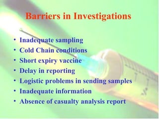 Barriers in Investigations  Inadequate sampling Cold Chain conditions Short expiry vaccine Delay in reporting Logistic problems in sending samples Inadequate information Absence of casualty analysis report 
