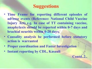 Suggestions Time Frame for reporting different episodes of adverse events (Reference: National Child Vaccine Injury Act) e.g. In case of TT containing vaccine, anaphylaxis should be reported within 0-7 days and brachial neuritis within 0-28 days. Causality analysis be performed before statutory action is  warranted Proper coordination and Faster Investigation Instant reporting by CDL, Kasauli Contd..2.. 