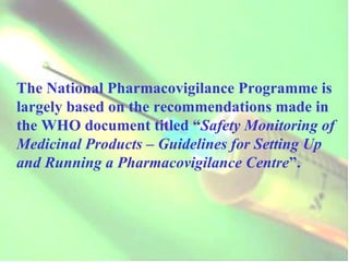 The National Pharmacovigilance Programme is largely based on the recommendations made in the WHO document titled “ Safety Monitoring of Medicinal Products – Guidelines for Setting Up and Running a Pharmacovigilance Centre ”. 