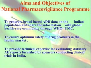 Aims and Objectives of  National Pharmacovigilance Programme   To generate broad based ADR data on the  Indian population and share the information  with global health-care community through WHO- UMC. To ensure optimum safety of drug products in the Indian market . To provide technical expertise for evaluating statutory AE reports furnished by sponsors conducting clinical trials in India. 