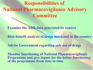 Responsibilities of  National Pharmacovigilance Advisory Committee Examine the ADR data generated by centres Risk-benefit analysis of drugs marketed in the country Advise Government regarding safe use of drugs Monitor functioning of National Pharmacovigilance Programme and give inputs for the better functioning of the programme from time to time 