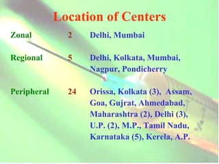 Location of Centers Zonal  2 Delhi, Mumbai Regional 5 Delhi, Kolkata, Mumbai,  Nagpur, Pondicherry Peripheral 24 Orissa, Kolkata (3),  Assam,  Goa, Gujrat, Ahmedabad, Maharashtra (2), Delhi (3), U.P. (2), M.P., Tamil Nadu,  Karnataka (5), Kerela, A.P.   