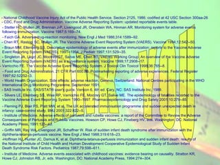 THANK  YOU - National Childhood Vaccine Injury Act of the Public Health Service. Section 2125, 1986; codified at 42 USC Section 300aa-26   - CDC, Food and Drug Administration. Vaccine Adverse Reporting System: updated reportable events table.  - Stetler HC, Mullen JR, Brennan J-P, Livengood JR, Orenstein WA, Hinman AR. Monitoring system for adverse events following immunization. Vaccine 1987;5:169--74.  - Faich GA. Adverse-drug-reaction monitoring. New Engl J Med 1986;314:1589--92.   - Chen RT, Rastogi SC, Mullen JR. The Vaccine Adverse Event Reporting System (VAERS). Vaccine 1994;12:542--50.  - Braun MM, Ellenberg SS. Descriptive epidemiology of adverse events after immunization: reports to the Vaccine Adverse Event Reporting System (VAERS), 1991--1994. J Pediatr 1997;131:529--35.  - Singleton JA, Lloyd JC, Mootrey GT, Salive ME, Chen RT, VAERS Working Group. An overview of the Vaccine Adverse Event Reporting System (VAERS) as a surveillance system. Vaccine 1999;17:2908--17.  - Varricchio FE. The Vaccine Adverse Event Reporting System. J Toxicol Clin Toxicol 1998;36:765--8.  - Food and Drug Administration. 21 CFR Part 600.80. Postmarketing reporting of adverse experiences. Federal Register 1997;62:52252--3.  - World Health Organization. Side effects: adverse reaction. Geneva, Switzerland: National Centres participating in the WHO International Drug Monitoring Programme, September 1991..  - SAS Institute Inc. SAS/STAT® user's guide. Version 6, 4th ed. Cary, NC: SAS Institute Inc, 1989.  - Silvers LE, Ellenberg SS, Wise RP, Varricchio FE, Mootrey GT, Salive ME. The epidemiology of fatalities reported to the Vaccine Adverse Event Reporting System 1990--1997. Pharmacoepidemiology and Drug Safety 2001;10:279--85. - Fleming PJ, Blair PS, Platt MW, et al. The UK accelerated immunisation programme and sudden unexpected death in infancy: case-control study. BMJ 2001;322:822--5.  - Institute of Medicine. Adverse effects of pertussis and rubella vaccines: a report of the Committee to Review the Adverse Consequences of Pertussis and Rubella Vaccines. Howson CP, Howe CJ, Fineberg HV, eds. Washington, DC: National Academy Press, 1991:125--43.  - Griffin MR, Ray WA, Livengood JR, Schaffner W. Risk of sudden infant death syndrome after immunization with the diphtheria-tetanus-pertussis vaccine. New Engl J Med 1988;319:618--23.  - Hoffman HJ, Hunter JC, Damus K, et al. Diphtheria-tetanus-pertussis immunization and sudden infant death: results of the National Institute of Child Health and Human Development Cooperative Epidemiological Study of Sudden Infant Death Syndrome Risk Factors. Pediatrics 1987;79:598--611.  - Institute of Medicine. Adverse events associated with childhood vaccines: evidence bearing on causality. Stratton KR, Howe CJ, Johnston RB, Jr, eds. Washington, DC: National Academy Press, 1994:274--304.  