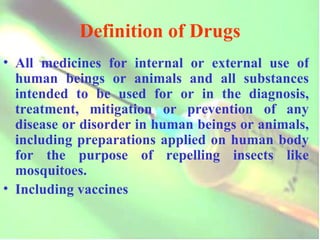 Definition of Drugs All medicines for internal or external use of human beings or animals and all substances intended to be used for or in the diagnosis, treatment, mitigation or prevention of any disease or disorder in human beings or animals, including preparations applied on human body for the purpose of repelling insects like mosquitoes. Including vaccines 