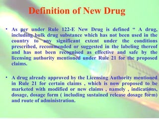 Definition of New Drug As per under Rule 122-E New Drug is defined “ A drug, including bulk drug substance which has not been used in the country to any significant extent under the conditions prescribed, recommended or suggested in the labeling thereof and has not been recognised as effective and safe by the licensing authority mentioned under Rule 21 for the proposed claims. A drug already approved by the Licensing Authority mentioned in Rule 21 for certain claims , which is now proposed to be marketed with modified or new claims , namely , indications, dosage, dosage form ( including sustained release dosage form) and route of administration. 