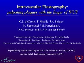 CdK ‘02
ICIN
Intravascular Elastography:
palpating plaques with the finger of IVUS
C.L. de Korte1
, F. Mastik1
, J.A. Schaar1
,
M. Sierevogel1,3
,G. Pasterkamp3
,
P.W. Serruys1
and A.F.W van der Steen1,2
1
Erasmus University, Thoraxcentre, Rotterdam, The Netherlands
2
Interuniversity Cardiology Institute of the Netherlands
3
Experimental Cardiology Laboratory, University Medical Center, Utrecht, The Netherlands
Supported by Netherlands Organization for Scientific Research (NWO)
and the Dutch Technology Foundation (STW)
 