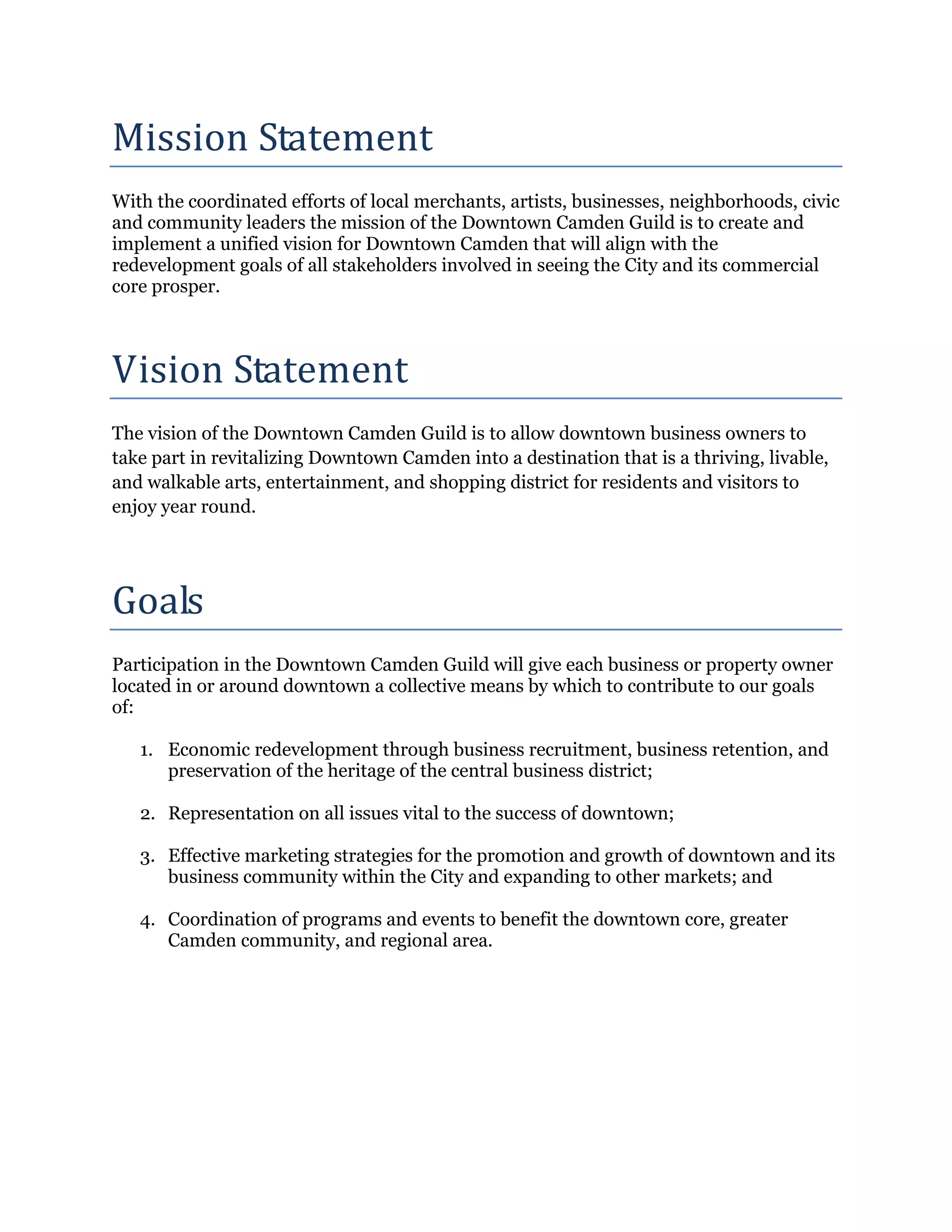 Mission Statement
With the coordinated efforts of local merchants, artists, businesses, neighborhoods, civic
and community leaders the mission of the Downtown Camden Guild is to create and
implement a unified vision for Downtown Camden that will align with the
redevelopment goals of all stakeholders involved in seeing the City and its commercial




Vision Statement
core prosper.




The vision of the Downtown Camden Guild is to allow downtown business owners to
take part in revitalizing Downtown Camden into a destination that is a thriving, livable,
and walkable arts, entertainment, and shopping district for residents and visitors to




Goals
enjoy year round.




Participation in the Downtown Camden Guild will give each business or property owner
located in or around downtown a collective means by which to contribute to our goals
of:

   1. Economic redevelopment through business recruitment, business retention, and
      preservation of the heritage of the central business district;

   2. Representation on all issues vital to the success of downtown;

   3. Effective marketing strategies for the promotion and growth of downtown and its
      business community within the City and expanding to other markets; and

   4. Coordination of programs and events to benefit the downtown core, greater
      Camden community, and regional area.
 
