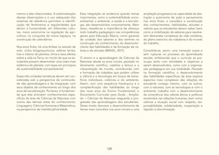 125
menos a elas relacionados. A sistematização
dessas observações e o uso adequado dos
sistemas de referência permitem a identifi-
cação de fenômenos e regularidades que
deram à humanidade, em diferentes cultu-
ras, maior autonomia na regulação da agri-
cultura, na conquista de novos espaços, na
construção de calendários.
Nos anos finais, há uma ênfase no estudo de
solo, ciclos biogeoquímicos, esferas terres-
tres e interior do planeta, clima e seus efeitos
sobre a vida na Terra, no intuito de que os es-
tudantes possam desenvolver uma visão mais
sistêmica do planeta, com base em princípios
de sustentabilidade socioambiental.
Essas três unidades temáticas devem ser con-
sideradas sob a perspectiva da continuida-
de das aprendizagens e da integração com
seus objetos de conhecimento ao longo dos
anos de escolarização. Portanto, é fundamen-
tal que elas articulem conhecimentos espe-
cíficos da área de Ciências da Natureza com
outros das demais áreas do conhecimento:
Linguagens, Ciências Humanas e Matemática,
na perspectiva da interdisciplinaridade.
Essa integração se evidencia quando temas
importantes, como a sustentabilidade socio-
ambiental, o ambiente, a saúde e a tecnolo-
gia, são desenvolvidos conjuntamente. Além
disso, ressalta-se a importância de alicerçar
todo trabalho pedagógico nas competências
gerais para Educação Básica, como garantia
de unidade dos saberes e dos sentires na
construção do conhecimento, do desenvolvi-
mento das habilidades e da formação de va-
lores e de atitudes (BRASIL, 2017).
O ensino e a aprendizagem de Ciências da
Natureza desde os anos iniciais, pautado no
letramento científico, viabiliza a leitura e a
interpretação de mundo, contribuindo com
a formação de cidadãos que podem utilizar
a ciência e a tecnologia em busca de bene-
fícios individuais, coletivos e do ambiente.
Assim, com uma sequência hierárquica e a
complexificação das habilidades ao longo
dos nove anos do Ensino Fundamental, o
Documento Curricular para Goiás - Amplia-
do – Ciências da Natureza resguarda a pro-
gressão das aprendizagens dos estudantes.
Deste modo, favorece o desenvolvimento de
temas mais concretos nos anos iniciais e uma
ampliação progressiva na capacidade de abs-
tração e autonomia de ação e pensamento
nos anos finais, e considera a constituição
dos conhecimentos, habilidades, atitudes e
valores que os estudantes devem saber, bem
como a mobilização de saberes para resolve-
rem demandas complexas da vida cotidiana,
do pleno exercício da cidadania e do mundo
do trabalho.
Consolida-se, assim, uma transição suave e
sem rupturas no processo do aprendizado
escolar, enfatizando que o currículo se pre-
ocupa tanto com atividades e objetivos a
serem desenvolvidos, como com a organiza-
ção pedagógica em sua totalidade. Pautado
na formação científica, o desenvolvimento
das habilidades específicas da área explora
aspectos mais complexos das relações do
estudante consigo mesmo, com os outros,
com a natureza, com as tecnologias e com o
ambiente; trabalha com o desenvolvimento
da consciência dos valores éticos e políticos
envolvidos nas relações humanas, bem como
valoriza a atuação social com respeito, res-
ponsabilidade, solidariedade, cooperação e
repúdio à discriminação.
 