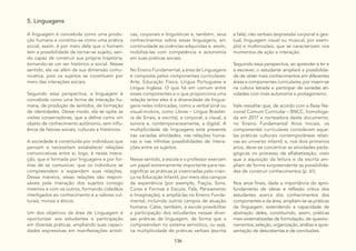 136
5. Linguagens
A linguagem é concebida como uma produ-
ção humana e constitui-se como uma prática
social, assim, é por meio dela que o homem
tem a possibilidade de tornar-se sujeito, sen-
do capaz de construir sua própria trajetória,
tornando-se um ser histórico e social. Nesse
sentido, ela vai além de sua dimensão comu-
nicativa, pois os sujeitos se constituem por
meio das interações sociais.
Seguindo essa perspectiva, a linguagem é
concebida como uma forma de interação hu-
mana, de produção de sentidos, de formação
de identidades. Desse modo, ela se opõe às
visões conservadoras, que a define como um
objeto de conhecimento autônomo, sem influ-
ência de fatores sociais, culturais e históricos.
A sociedade é constituída por indivíduos que
pensam e necessitam estabelecer relações
comunicativas entre si, logo, é nessa intera-
ção, que é formada por linguagens e por for-
mas de se comunicar, que os indivíduos se
compreendem e expandem suas relações.
Dessa maneira, essas relações são respon-
sáveis pela interação dos sujeitos consigo
mesmos e com os outros, formando cidadãos
interligados ao conhecimento e a valores cul-
turais, morais e éticos.
Um dos objetivos da área de Linguagem é
oportunizar aos estudantes a participação
em diversas práticas, ampliando suas capaci-
dades expressivas em manifestações artísti-
cas, corporais e linguísticas e, também, seus
conhecimentos sobre essas linguagens, em
continuidade às vivências adquiridas e, assim,
mobilizá-las com competência e autonomia
em suas práticas sociais.
No Ensino Fundamental, a área de Linguagens
é composta pelos componentes curriculares:
Arte, Educação Física, Língua Portuguesa e
Língua Inglesa. O que há em comum entre
esses componentes e o que proporciona uma
relação entre eles é a diversidade de lingua-
gens neles imbricadas, como a verbal (oral ou
visual-motora, como Libras – Língua Brasilei-
ra de Sinais, e escrita), a corporal, a visual, a
sonora e, contemporaneamente, a digital. A
multiplicidade de linguagens está presente
nas variadas atividades, nas relações huma-
nas e nas infinitas possibilidades de intera-
ções entre os sujeitos.
Nesse sentido, a escola e o professor exercem
um papel extremamente importante para res-
significar as práticas já vivenciadas pela crian-
ça na Educação Infantil, por meio dos campos
de experiência (por exemplo, Traços, Sons,
Cores e Formas e Escuta, Fala, Pensamento
e Imaginação), e ampliá-las no Ensino Funda-
mental, incluindo outros campos de atuação
humana. Cabe, também, à escola possibilitar
a participação dos estudantes nessas diver-
sas práticas de linguagem, de forma que a
compreendam no sistema semiótico, ou seja,
na multiplicidade de práticas verbais (escrita
e fala), não verbais (expressão corporal e ges-
tual, linguagem visual ou musical, por exem-
plo) e multimodais, que se caracterizam nos
momentos de ação e interação.
Seguindo essa perspectiva, ao aprender a ler e
a escrever, o estudante ampliará a possibilida-
de de obter mais conhecimentos em diferentes
áreas e componentes curriculares, por inserir-se
na cultura letrada e participar de variadas ati-
vidades com mais autonomia e protagonismo.
Vale ressaltar que, de acordo com a Base Na-
cional Comum Curricular – BNCC, homologa-
da em 2017 e norteadora deste documento,
no Ensino Fundamental Anos Iniciais, os
componentes curriculares consideram aque-
las práticas culturais contemporâneas relati-
vas ao universo infantil; e, nos dois primeiros
anos, deve-se concentrar as atividades peda-
gógicas no processo de alfabetização, visto
que a aquisição da leitura e da escrita am-
pliam de forma surpreendente as possibilida-
des de construir conhecimentos (p. 61).
Nos anos finais, dada a importância do apro-
fundamento de ideias e reflexão crítica dos
estudantes acerca dos conhecimentos dos
componentes e da área, ampliam-se as práticas
de linguagem, estendendo a capacidade de
abstração deles, constituindo, assim, práticas
mais sistematizadas de formulação, de questio-
namentos, seleção, organização, análise e apre-
sentação de descobertas e de conclusões.
 