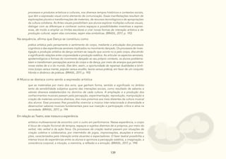 139
139
139 139
139
A Música se destaca como sendo a expressão artística
que se materializa por meio dos sons, que ganham forma, sentido e significado no âmbito
tanto da sensibilidade subjetiva quanto das interações sociais, como resultado de saberes e
valores diversos estabelecidos no domínio de cada cultura. A ampliação e a produção dos
conhecimentos musicais passam pela percepção, experimentação, reprodução, manipulação e
criação de materiais sonoros diversos, dos mais próximos aos mais distantes da cultura musical
dos alunos. Esse processo lhes possibilita vivenciar a música inter-relacionada à diversidade e
desenvolver saberes musicais fundamentais para sua inserção e participação crítica e ativa na
sociedade. (BRASIL, 2017, p. 194
Em relação ao Teatro, este instaura a experiência
artística multissensorial de encontro com o outro em performance. Nessa experiência, o corpo
é lócus de criação ficcional de tempos, espaços e sujeitos distintos de si próprios, por meio do
verbal, não verbal e da ação física. Os processos de criação teatral passam por situações de
criação coletiva e colaborativa, por intermédio de jogos, improvisações, atuações e encena-
ções, caracterizados pela interação entre atuantes e espectadores. O fazer teatral possibilita a
intensa troca de experiências entre os alunos e aprimora a percepção estética, a imaginação, a
consciência corporal, a intuição, a memória, a reflexão e a emoção. (BRASIL, 2017, p. 194)
Na sequência, afirma que Dança se constituiu como
prática artística pelo pensamento e sentimento do corpo, mediante a articulação dos processos
cognitivos e das experiências sensíveis implicados no movimento dançado. Os processos de inves-
tigação e produção artística da dança centram-se naquilo que ocorre no e pelo corpo, discutindo
e significando relações entre corporeidade e produção estética. Ao articular os aspectos sensíveis,
epistemológicos e formais do movimento dançado ao seu próprio contexto, os alunos problema-
tizam e transformam percepções acerca do corpo e da dança, por meio de arranjos que permitem
novas visões de si e do mundo. Eles têm, assim, a oportunidade de repensar dualidades e binô-
mios (corpo versus mente, popular versus erudito, teoria versus prática), em favor de um conjunto
híbrido e dinâmico de práticas. (BRASIL, 2017, p. 193)
processos e produtos artísticos e culturais, nos diversos tempos históricos e contextos sociais,
que têm a expressão visual como elemento de comunicação. Essas manifestações resultam de
explorações plurais e transformações de materiais, de recursos tecnológicos e de apropriações
da cultura cotidiana. As Artes visuais possibilitam aos alunos explorar múltiplas culturas visuais,
dialogar com as diferenças e conhecer outros espaços e possibilidades inventivas e expres-
sivas, de modo a ampliar os limites escolares e criar novas formas de interação artística e de
produção cultural, sejam elas concretas, sejam elas simbólicas. (BRASIL, 2017, p. 193)
 