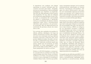 140
A experiência com qualquer uma dessas
expressões na escola, orientada pelo Do-
cumento Curricular para Goiás - Ampliado,
precisa ser atravessada por intencionalidades
pedagógicas que respeitem as singularida-
des tanto de cada expressão artística quanto
dos estudantes. Por isso, deve ser realizada
por profissionais especializados na área. Des-
se modo, os estudantes têm oportunidade
de adquirir o conhecimento, o aprofunda-
mento e a consolidação de saberes e fazeres
específicos, assim como o reconhecimento
identitário, ação provisória e em permanen-
te construção, além do desenvolvimento do
sentimento de pertença cultural, tão neces-
sário e vital.
Os currículos são resultados de escolhas di-
dáticas, políticas, ideológicas. Ao longo da
história, as teorias do currículo o têm entendi-
do como uma construção social que delimita
territórios, percursos e discursos, bem como
produz relações de saber, de poder e de ser.
Ou seja, o conhecimento que constitui o cur-
rículo está “vitalmente, envolvido naquilo que
somos, naquilo que nos tornamos: na nossa
identidade, na nossa subjetividade”, como
afirma Tomaz Tadeu da Silva (1999, p. 15), pro-
fessor pesquisador em teoria e currículo.
Embora, no DC-GO Ampliado, o componen-
te curricular Arte se constitua em torno das
especificidades das Artes Visuais, da Dança,
da Música e do Teatro, ele apresenta pontos
comuns e caros à educação na contempora-
neidade. Desse modo, incentiva que profes-
sores e estudantes interajam com as práticas
artísticas/culturais relacionadas ao universo
feminino, homossexual, afro-brasileiro, indí-
gena, da cultura infanto-juvenil e dos sujei-
tos com necessidades especiais do território
goiano, por exemplo, com o objetivo de am-
pliar as aprendizagens para além do universo
masculino e europeu, que historicamente do-
minou os currículos da Educação Básica.
Orientada por princípios de igualdade e equi-
dade, assim como éticos, políticos e estéticos
que visam à educação integral e à construção
de uma sociedade mais justa, mais democrá-
tica e mais inclusiva, a BNCC se configurou
em um documento normativo e definidor
das aprendizagens que todos os estudantes
necessitam desenvolver ao longo das eta-
pas e modalidades da Educação Básica. Ou
seja, ela se tornou referência nacional para
os desenhos dos currículos e para o desen-
volvimento das propostas político-pedagó-
gicas das redes escolares públicas, federais,
estaduais, municipais e privadas. Espera-se,
então, que ao longo da Educação Básica
os estudantes, desafiados pela pesquisa e
pela exploração, expandam seus repertórios
culturais locais, regionais, nacionais e inter-
nacionais e ampliem sua imaginação, conhe-
cimento e autonomia artística, por meio do
desenvolvimento de competências.
Competências são definidas pela BNCC como
sendo “a mobilização de conhecimentos (con-
ceitos e procedimentos), habilidades (práti-
cas cognitivas e socioemocionais), atitudes
 
