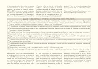 141
e valores para resolver demandas complexas
da vida cotidiana, do pleno exercício da ci-
dadania e do mundo do trabalho” (BRASIL,
2017, p. 08). Entre as dez competências gerais
que todos os estudantes deverão desenvol-
ver, estabelecidas pela BNCC, a que mais re-
laciona-se diretamente ao componente Arte
é “valorizar e fruir as diversas manifestações
artísticas e culturais, das locais às mundiais,
e também participar de práticas diversifica-
das da produção artístico-cultural” (Idem, p.
09). É importante ressaltar a necessidade de
inter-relacionar as competências gerais com
as competências específicas da área de lin-
guagens e com as competências específicas
do componente Arte no tratamento didático.
As competências específicas do componente
Arte para o Ensino Fundamental são:
QUADRO 14 - COMPETÊNCIAS ESPECÍFICAS DE ARTE PARA O ENSINO FUNDAMENTAL
1
Explorar, conhecer, fruir e analisar, criticamente, práticas e produções artísticas e culturais do seu entorno social, dos povos indígenas, das
comunidades tradicionais brasileiras e de diversas sociedades, em distintos tempos e espaços, para reconhecer a arte como um fenômeno
cultural, histórico, social e sensível a diferentes contextos e dialogar com as diversidades;
2
Compreender as relações entre as linguagens da Arte e suas práticas integradas, inclusive aquelas possibilitadas pelo uso das novas
tecnologias de informação e comunicação, pelo cinema e pelo audiovisual, nas condições particulares de produção, na prática de cada
linguagem e nas suas articulações;
3
Pesquisar e conhecer distintas matrizes estéticas e culturais – especialmente aquelas manifestas na arte e nas culturas que constituem a
identidade brasileira – sua tradição e manifestações contemporâneas, reelaborando-as nas criações em Arte;
4 Experienciar a ludicidade, a percepção, a expressividade e a imaginação, ressignificando espaços da escola e de fora dela no âmbito da Arte;
5 Mobilizar recursos tecnológicos como formas de registro, pesquisa e criação artística;
6
Estabelecer relações entre arte, mídia, mercado e consumo, compreendendo, de forma crítica e problematizadora, modos de produção e
de circulação da arte na sociedade;
7
Problematizar questões políticas, sociais, econômicas, científicas, tecnológicas e culturais, por meio de exercícios, produções, intervenções
e apresentações artísticas;
8 Desenvolver a autonomia, a crítica, a autoria e o trabalho coletivo e colaborativo nas artes;
9 Analisar e valorizar o patrimônio artístico nacional e internacional, material e imaterial, com suas histórias e diferentes visões de mundo.
Fonte: BNCC, 2017, p. 196.
Pelo exposto, conclui-se que aprender Arte
é extremamente importante e necessário
em toda Educação Básica porque os estu-
dantes têm seu conhecimento enriquecido
em muitas dimensões, o que é essencial à
educação integral. Sendo assim, como ga-
rantir que distintas formas das Artes Visu-
ais, das tradicionais às contemporâneas,
sejam compreendidas pelos estudantes do
território goiano? Como assegurar que inú-
meras relações entre as partes do corpo e
destas com o todo corporal sejam explora-
das na criação de movimentos dançados?
Como desenvolver experiências em que os
elementos constitutivos da música sejam
aprendidos a partir da exploração de fontes
sonoras diversas? Como propor situações
educativas em que pesquisas e/ou criações
de diferentes formas teatrais e de espaços
cênicos sejam desenvolvidas na escola e
fora dela?
 