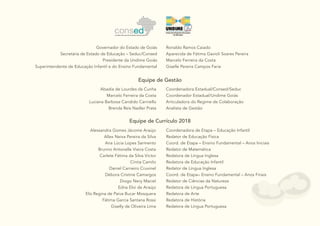 2
Equipe de Gestão
Equipe de Currículo 2018
Alessandra Gomes Jácome Araújo
Allex Neiva Pereira da Silva
Ana Lúcia Lopes Sarmento
Brunno Antonelle Vieira Costa
Carlete Fátima da Silva Victor
Cíntia Camilo
Daniel Carneiro Cruvinel
Débora Cristine Camargos
Diogo Nery Maciel
Edna Eloi de Araújo
Elis Regina de Paiva Bucar Mosquera
Fátima Garcia Santana Rossi
Giselly de Oliveira Lima
Coordenadora de Etapa – Educação Infantil
Redator de Educação Física
Coord. de Etapa – Ensino Fundamental – Anos Iniciais
Redator de Matemática
Redatora de Língua Inglesa
Redatora de Educação Infantil
Redator de Língua Inglesa
Coord. de Etapa– Ensino Fundamental – Anos Finais
Redator de Ciências da Natureza
Redatora de Língua Portuguesa
Redatora de Arte
Redatora de História
Redatora de Língua Portuguesa
Governador do Estado de Goiás
Secretária de Estado de Educação – Seduc/Consed
Presidente da Undime Goiás
Superintendente de Educação Infantil e do Ensino Fundamental
Ronaldo Ramos Caiado
Aparecida de Fátima Gavioli Soares Pereira
Marcelo Ferreira da Costa
Giselle Pereira Campos Faria
Abadia de Lourdes da Cunha
Marcelo Ferreira da Costa
Luciana Barbosa Candido Carniello
Brenda Reis Nadler Prata
Coordenadora Estadual/Consed/Seduc
Coordenador Estadual/Undime Goiás
Articuladora do Regime de Colaboração
Analista de Gestão
 