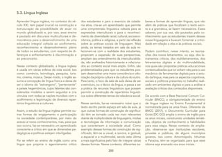 200
5.3. Língua Inglesa
Aprender língua inglesa, no contexto do sé-
culo XXI, tem papel crucial na construção e
estruturação da possibilidade de atuar no
mundo globalizado e, por isso, esse ensino
é pautado em discursos multiculturais e de-
mocráticos para o desenvolvimento de uma
educação integral voltada ao acolhimento,
reconhecimento e desenvolvimento pleno
de todos os estudantes, com respeito às di-
ferenças e enfrentamento à discriminação e
ao preconceito.
Nesse contexto globalizado, a língua inglesa
é usada em várias esferas da vida social, tais
como: comércio, tecnologia, pesquisa, turis-
mo, cinema, música. Desse modo, o Inglês as-
sume a concepção de língua franca e deixa de
ser o idioma do “estrangeiro”, “pertencente”
a países hegemônicos, cujos falantes são con-
siderados modelos a serem seguidos e cria
vínculos com todas as nações mundiais com o
acolhimento e legitimação de diversos reper-
tórios linguísticos e culturais.
Assim, o estudo da língua inglesa permite ou-
tras formas de engajamento e participação
na sociedade contemporânea, por meio do
acesso a novos conhecimentos, mas, para que
isso ocorra, faz-se necessário um aprendizado
consciente e crítico em que as dimensões pe-
dagógicas e políticas estejam interligadas.
Por se referir ao ensino de inglês como uma
língua que propicia o agenciamento crítico
dos estudantes e para o exercício da cidada-
nia ativa, cria-se um aprendizado que permite
uma compreensão linguística voltada para as
expressões interculturais e para o reconheci-
mento da diversidade racial, cultural, socioeco-
nômica, política e religiosa, a partir da reflexão
sobre as práticas sociais de linguagem. Mais
ainda, os temas tratados em sala de aula re-
lacionam-se com a realidade dos estudantes,
propiciam a expansão de suas perspectivas,
ampliam seu entendimento da interculturalida-
de, são analisados historicamente e relaciona-
dos ao contexto social mais amplo. Enfim, são
problematizados para que os estudantes pos-
sam desenvolver uma maior consciência e valo-
rização da própria cultura e da cultura do outro.
Para tanto, o foco da sala de aula deixa de ser
a estrutura, ou o léxico da língua, e passa a ser
a prática de recursos linguísticos que possam
permitir a construção de repertórios linguísti-
cos sobre diferentes temas de relevância social.
Nesse sentido, faz-se necessário notar que o
texto escrito perde espaço em sala de aula, já
que outras formas de construção de significa-
do têm se tornado cada vez mais relevantes
diante da multiplicidade de linguagens, mídias
e tecnologias da informação e comunicação
que caracterizam a sociedade atual. Como
exemplo dessas formas de construção de sig-
nificado, têm-se a visual, a sonora, a gestual,
a espacial e a multimodal, sendo esta última
a mais significativa pelo fato de integrar várias
dessas formas. Nesse contexto, diferentes sa-
beres e formas de aprender línguas, que vão
além de práticas que focalizam o texto escri-
to e a gramática, se fazem necessários. Esses
saberes, por sua vez, são pautados pelo co-
nhecimento que os estudantes trazem dessas
novas linguagens e buscam fomentar a critici-
dade em relação a elas e às práticas sociais.
Podem contribuir, nesse intento, as teoriza-
ções dos novos letramentos, ou seja, dos le-
tramentos críticos, dos multiletramentos, dos
letramentos digitais e da multimodalidade,
nos quais são propostas práticas educacionais
contextualizadas que se voltam não para o uso
mecânico de ferramentas digitais para o estu-
do da língua, mas para os aspectos cognitivos,
sociais e políticos presentes no trabalho reali-
zado em ambientes digitais e para a análise e
avaliação críticas dos conteúdos disponíveis.
De acordo com a Base Nacional Comum Cur-
ricular (BNCC), a obrigatoriedade do ensino
de língua inglesa no Ensino Fundamental é
normatizada para os anos finais. Diferente da
BNCC (2017), o Documento Curricular para
Goiás (DC-GO) amplia o ensino de Inglês para
os anos iniciais, construindo unidades temáti-
cas, objetos de conhecimento e habilidades
para essa etapa. Nesse contexto de amplia-
ção, observa-se que instituições escolares,
privadas e públicas, de alguns municípios
goianos, tais como: Amorinópolis, Inhumas
e Paraúna, têm se organizado para que esse
idioma seja ensinado nos anos iniciais.
 