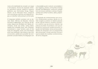 208
208
208 208
move uma viabilidade de conexão com jogos
e brincadeiras, formas de expressão artísti-
ca, patrimônio cultural: material e imaterial,
podendo usar Commands, Songs, Bingos,
Chants. Já em Educação Física, integra-se
com movimentos corporais, brincadeiras e jo-
gos, ao trabalhar verbs and parts of the body.
A integração também acontece com as de-
mais áreas: Ciências da Natureza, Ciências
Humanas e Matemática. Em Ciências da Na-
tureza, observa-se afinidade com hábitos ali-
mentares, foods and drinks, eating habits,
healthy and unhealthy food, meio ambiente,
environment e corpo humano, parts of the
body. Em Geografia, existe uma inter-relação
entre meio ambiente, vida urbana e vida rural,
environment, citylife and countrylife. No com-
ponente curricular História, há integração com
a diversidade social e cultural, comunidades e
seus registros, cultures, communities, knowing
yourself. Na Matemática, verifica-se conexão
com os números cardinais e ordinais e frações,
cardinal and ordinal numbers, dates, preposi-
tion of time.
A integração de conhecimentos com os ou-
tros componentes acontece devido ao ca-
ráter singular e extenso no âmbito pessoal,
social, cultural, histórico, científico, econômi-
co e político que se encontra inserido nas
práticas escolares. O professor, com sua ex-
periência e autonomia, poderá encontrar no
quadro de habilidades, várias outras possibi-
lidades de integração com os componentes
das outras áreas, criando caminhos, formas e
oportunidades de mobilizar conhecimentos,
de forma integrada.
 