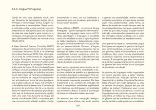 262
5.5.4. Língua Portuguesa
Diante de uma nova realidade social, com
uso frequente de tecnologias digitais da in-
formação e comunicação (TDIC), surgem no-
vas demandas e necessidades. Desse modo,
a instituição escola precisa repensar o ensino,
preparando os estudantes para uma socieda-
de cada vez mais digital e para buscar no ci-
berespaço um lugar para se descobrir diferen-
ças e identidades múltiplas, de maneira crítica
(ROJO, 2013).
A Base Nacional Comum Curricular (BNCC)
dialoga com documentos como os Parâmetros
Curriculares Nacionais (PCN) e as Diretrizes
Curriculares Nacionais (DCN). Este último pre-
vê, na área de conhecimento de Linguagens,
a Língua Portuguesa como um componente
curricular obrigatório do Ensino Fundamental.
Os PCN privilegiam a concepção interacional
e discursiva da língua. O domínio dessa língua
configura uma das condições de possibilidade
para plena participação do indivíduo em meio
social. Além disso, os Parâmetros estabelecem
que os conteúdos de Língua Portuguesa este-
jam articulados em torno de dois grandes ei-
xos, a saber: o do uso da língua oral e escrita e
o da reflexão acerca desses usos. Com relação
ao ensino de gramática, não há uma atenção
estrita ao tratamento de aspectos gramaticais,
visto que os fenômenos enunciativos possibi-
litam uma visão mais funcional da língua. De
acordo com Antunes (2003), o estudante pre-
cisa, primeiramente, estudar, analisar e tentar
compreender o texto, em sua totalidade e
suas partes, para que os saberes gramaticais e
lexicais sejam ativados.
Nesse diálogo, a BNCC - componente Língua
Portuguesa - assume a perspectiva enunciativo-
-discursiva de linguagem, assim como os PCN.
Nessa abordagem, a linguagem é concebida
como uma atividade em que o signo linguístico
se institui ideológica e dialogicamente. Logo,
os signos somente existem em circulação e não
em um sistema fechado. Portanto, a lingua-
gem, no espaço enunciativo-discursivo, não se
restringe ao verbal, visto que toda e qualquer
manifestação humana constitui-se como lin-
guagem, texto, enunciado. Cabe destacar que
o texto configura uma condição para que haja
objeto de estudo e pensamento.
Assim sendo, a proposta para o ensino de Lín-
gua Portuguesa tem como centralidade o tex-
to como unidade de trabalho e as perspectivas
enunciativo-discursivas na abordagem. Para tan-
to, o texto não pode ser concebido como unida-
de de estudo meramente gramatical. Ele deve
relacionar-se a seu contexto de produção, de
forma a desenvolver habilidades significativas
com relação ao uso da linguagem em atividades
que envolvem a leitura, a escuta e a produção
de textos em diferentes mídias e semioses.
Os sentidos, em uma concepção dialógica,
projetam-se como efeitos, não sendo restritos
a apenas uma possibilidade, embora existam
contextos enunciativos em que alguns sentidos
sejam mais predominantes. Dessa forma, os
efeitos de sentido são constituídos por meio de
construções discursivas, nas quais o sujeito não é
a fonte do que é dito, ou seja, o sujeito e os sen-
tidos são construídos discursivamente por meio
das interações verbais na relação com o outro,
em determinada esfera de atividade humana.
Uma grande novidade do componente Língua
Portuguesa diz respeito às práticas de lingua-
gem contemporâneas, as quais envolvem no-
vos gêneros, textos multissemióticos e multi-
midiáticos, bem como formas diversificadas
de produzir, organizar, replicar, disponibilizar e
interagir. É emergente que este componente
da área de Linguagens tenha como parâmetro
os gêneros em várias mídias e suas condições
de produção e circulação.
As práticas de linguagem estão organizadas
em quatro grandes eixos, a saber: Oralida-
de; Leitura/Escuta; Produção (escrita e mul-
tissemiótica) e Análise Linguística/Semiótica.
Estas articulam com outra categoria, ou seja,
os campos de atuação, espaços em que tais
práticas se realizam. Destaca-se, aqui, o eixo
Oralidade. Durante muito tempo, o ensino da
língua pautava-se na leitura e na escrita, sendo
esta última um reflexo da língua oral. Todavia,
os gêneros que se manifestam na leitura e na
escrita, também, estão presentes na oralidade.
 