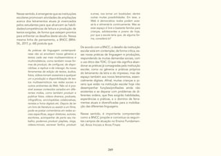 269
Nesse sentido, é emergente que as instituições
escolares promovam atividades de ampliações
acerca dos letramentos atuais já vivenciados
pelos estudantes para que alcancem as habili-
dades/competências de leitura e produção de
textos exigidas, de forma que estejam prontos
para enfrentar os desafios deste século. Nessa
mesma linha de pensamento, a BNCC (BRA-
SIL, 2017, p. 68) postula que
As práticas de linguagem contemporâ-
neas não só envolvem novos gêneros e
textos cada vez mais multissemióticos e
multimidiáticos, como também novas for-
mas de produzir, de configurar, de dispo-
nibilizar, e replicar e de interagir. As novas
ferramentas de edição de textos, áudios,
fotos, vídeos tornam acessíveis a qualquer
um a produção e disponibilização de tex-
tos multissemióticos nas redes sociais e
outros ambientes da Web. Não só é pos-
sível acessar conteúdos variados em dife-
rentes mídias, como também produzir e
publicar fotos, vídeos diversos, podcasts,
infográficos, enciclopédias colaborativas,
revistas e livros digitais etc. Depois de ler
um livro de literatura ou assistir a um filme,
pode-se postar comentários em redes so-
ciais específicas, seguir diretores, autores,
escritores, acompanhar de perto seu tra-
balho; podemos produzir playlists, vlogs,
vídeos-minuto, escrever fanfics, produzir
De acordo com a BNCC, o desafio da instituição
escolar está em contemplar, de forma crítica, es-
sas novas práticas de linguagem e produções,
respondendo às muitas demandas sociais, com
o uso ético das TDIC. O que não significa aban-
donar as práticas já consagradas pela instituição
escolar, como os gêneros e práticas próprios
do letramento da letra e do impresso, mas dar
espaço também aos novos letramentos, essen-
cialmente digitais. Afinal, muitas crianças e jo-
vens que estão na instituição escolar hoje irão
desempenhar funções/profissões ainda não
existentes e se deparar com problemas de di-
ferentes ordens, que lhes exigirão habilidades,
experiências e práticas, e o domínio de ferra-
mentas atuais e diversificadas para a mobiliza-
ção das diferentes linguagens.
Nesse sentido, é importante compreender
como a BNCC propõe e conceitua os seguin-
tes campos de atuação no Ensino Fundamen-
tal, Anos Iniciais e Anos Finais:
e-zines, nos tornar um booktuber, dentre
outras muitas possibilidades. Em tese, a
Web é democrática: todos podem aces-
sá-la e alimentá-la continuamente. Mas se
esse espaço é livre e bastante familiar para
crianças, adolescentes e jovens de hoje,
por que a escola teria que, de alguma for-
ma, considerá-lo?
 