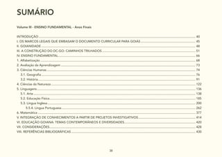 38
Volume III - ENSINO FUNDAMENTAL - Anos Finais
SUMÁRIO........................................................................................................................................................................................... 38
INTRODUÇÃO................................................................................................................................................................................... 40
I. OS MARCOS LEGAIS QUE EMBASAM O DOCUMENTO CURRICULAR PARA GOIÁS............................................................... 45
II. GOIANIDADE................................................................................................................................................................................ 48
III. A CONSTRUÇÃO DO DC-GO: CAMINHOS TRILHADOS........................................................................................................... 51
IV. ENSINO FUNDAMENTAL............................................................................................................................................................. 66
1. Alfabetização................................................................................................................................................................................. 68
2. Avaliação da Aprendizagem.......................................................................................................................................................... 73
3. Ciências Humanas.......................................................................................................................................................................... 74
3.1. Geografia................................................................................................................................................................................ 76
3.2. História.................................................................................................................................................................................... 91
4. Ciências da Natureza..................................................................................................................................................................... 122
5. Linguagens..................................................................................................................................................................................... 136
5.1. Arte......................................................................................................................................................................................... 138
5.2. Educação Física....................................................................................................................................................................... 185
5.3. Língua Inglesa......................................................................................................................................................................... 200
		 5.5.4. Língua Portuguesa......................................................................................................................................................... 262
6. Matemática.................................................................................................................................................................................... 377
V. INTEGRAÇÃO DE CONHECIMENTOS A PARTIR DE PROJETOS INVESTIGATIVOS.................................................................. 414
VI. EDUCAÇÃO GOIANA: TEMAS CONTEMPORÂNEOS E DIVERSIDADES.................................................................................. 420
VII. CONSIDERAÇÕES....................................................................................................................................................................... 428
VIII. REFERÊNCIAS BIBLIOGRÁFICAS.............................................................................................................................................. 430
SUMÁRIO
 