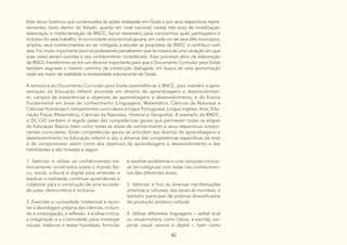 42
Este recuo histórico que contextualiza as ações realizadas em Goiás e por seus respectivos repre-
sentantes, tanto dentro do Estado, quanto em nível nacional, nestes três anos de mobilização,
elaboração e implementação da BNCC, faz-se necessário para concluirmos quão participativo e
inclusivo foi este trabalho. A comunidade educacional goiana, em cada um de seus 246 municípios,
ampliou seus conhecimentos ao ser instigada a estudar as propostas da BNCC e contribuir com
elas. Foi muito importante para os professores perceberem que se tratava de uma situação em que
suas vozes seriam ouvidas e seu conhecimento considerado. Esse processo ativo de elaboração
da BNCC transformou-se em um alicerce importante para que o Documento Curricular para Goiás
também seguisse o mesmo caminho de construção dialogada, em busca de uma aproximação
cada vez maior da realidade e necessidade educacional de Goiás.
A estrutura do Documento Curricular para Goiás assemelha-se à BNCC, pois mantém a apre-
sentação da Educação Infantil ancorada em direitos de aprendizagens e desenvolvimen-
to, campos de experiências e objetivos de aprendizagens e desenvolvimento, e do Ensino
Fundamental em áreas de conhecimento (Linguagens, Matemática, Ciências da Natureza e
Ciências Humanas) e componentes curriculares (Língua Portuguesa, Língua Inglesa, Arte, Edu-
cação Física, Matemática, Ciências da Natureza, História e Geografia). A exemplo da BNCC,
o DC-GO também é regido pelas dez competências gerais que permeiam todas as etapas
da Educação Básica, bem como todas as áreas de conhecimento e seus respectivos compo-
nentes curriculares. Estas competências gerais se articulam aos direitos de aprendizagens e
desenvolvimento na Educação Infantil e são o alicerce das competências específicas de área
e de componentes; assim como dos objetivos de aprendizagens e desenvolvimento e das
habilidades e são listadas a seguir:
e resolver problemas e criar soluções (inclusi-
ve tecnológicas) com base nos conhecimen-
tos das diferentes áreas.
3. Valorizar e fruir as diversas manifestações
artísticas e culturais, das locais às mundiais, e
também participar de práticas diversificadas
da produção artístico-cultural.
4. Utilizar diferentes linguagens – verbal (oral
ou visual-motora, como Libras, e escrita), cor-
poral, visual, sonora e digital –, bem como
1. Valorizar e utilizar os conhecimentos his-
toricamente construídos sobre o mundo físi-
co, social, cultural e digital para entender e
explicar a realidade, continuar aprendendo e
colaborar para a construção de uma socieda-
de justa, democrática e inclusiva.
2. Exercitar a curiosidade intelectual e recor-
rer à abordagem própria das ciências, incluin-
do a investigação, a reflexão, a análise crítica,
a imaginação e a criatividade, para investigar
causas, elaborar e testar hipóteses, formular
 