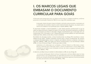 45
I. OS MARCOS LEGAIS QUE
EMBASAM O DOCUMENTO
CURRICULAR PARA GOIÁS
A Educação está assegurada como um direito social a todos os cidadãos brasileiros, conforme
prescreve a Constituição Federal de 1988. Em seu artigo 205, estabelece que:
A educação, direito de todos e dever do Estado e da família, será promovida e incentivada com
a colaboração da sociedade, visando ao pleno desenvolvimento da pessoa, seu preparo para o
exercício da cidadania e sua qualificação para o trabalho (BRASIL, 1988).
É importante ressaltar a intencionalidade e o valor desse preceito constitucional no que se
refere ao desenvolvimento integral do sujeito. Em seu bojo, tal preceito apresenta a evidência
de uma concepção do direito à educação integral, reconhecendo que a educação tem um
compromisso com a formação e com o desenvolvimento humano global, em suas dimensões
intelectual, física, afetiva, social, ética, moral e simbólica.
No âmbito da educação escolar, a Carta Constitucional, no Artigo 210, reconhece a neces-
sidade de que sejam “fixados conteúdos mínimos para o Ensino Fundamental, de maneira
a assegurar formação básica comum e respeito aos valores culturais e artísticos, nacionais e
regionais” (BRASIL, 1988). Com base nos marcos constitucionais, a Lei de Diretrizes e Bases
(LDB), no Inciso IV de seu Artigo 9º, afirma que cabe à União:
estabelecer, em colaboração com os Estados, o Distrito Federal e os Municípios, compe-
tências e diretrizes para a Educação Infantil, o Ensino Fundamental e o Ensino Médio, que
nortearão os currículos e seus conteúdos mínimos, de modo a assegurar formação básica
comum (BRASIL, 1996).
A ideia de uma Base Comum também é referendada na LDB, em seu Artigo 26:
: os currículos da Educação Infantil, do Ensino Fundamental e do Ensino Médio devem ter base
nacional comum, a ser complementada, em cada sistema de ensino e em cada estabelecimento
escolar, por uma parte diversificada, exigida pelas características regionais e locais da sociedade,
da cultura, da economia e dos educandos (BRASIL, 1996).
 