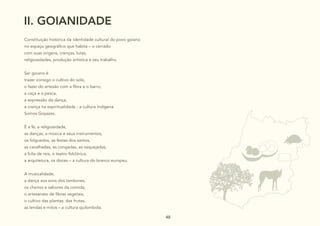 48
48
48 48
II. GOIANIDADE
Constituição histórica da identidade cultural do povo goiano
no espaço geográfico que habita – o cerrado
com suas origens, crenças, lutas,
religiosidades, produção artística e seu trabalho.
Ser goiano é
trazer consigo o cultivo do solo,
o fazer do artesão com a fibra e o barro,
a caça e a pesca,
a expressão da dança,
a crença na espiritualidade - a cultura indígena
Somos Goyazes.
É a fé, a religiosidade,
as danças, a música e seus instrumentos,
os folguedos, as festas dos santos,
as cavalhadas, as congadas, as vaquejadas,
a folia de reis, o teatro folclórico,
a arquitetura, os doces – a cultura do branco europeu.
A musicalidade,
a dança aos sons dos tambores,
os cheiros e sabores da comida,
o artesanato de fibras vegetais,
o cultivo das plantas, das frutas,
as lendas e mitos – a cultura quilombola.
 