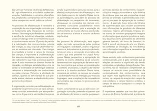 69
das Ciências Humanas e Ciências da Natureza,
da Lógica Matemática, articulados podem de-
senvolver habilidades e conceitos diversifica-
dos, ampliando a compreensão do mundo em
todos os aspectos: social, político e cultural.
No processo de alfabetização é necessária a
proposição de uma organização curricular que
se fundamenta pela integração de conheci-
mentos. Essa integração de saberes possibilita
a escolha de temáticas relevantes, estabele-
cendo um diálogo entre o conhecimento social
e o conhecimento escolar. O ponto de partida
é a valorização dos conhecimentos prévios
das crianças, ou seja, o que já sabem dizer so-
bre as temáticas em discussão. Para instigar
a curiosidade e manter o campo de interesse
das crianças, é importante a problematização
dos assuntos abordados, para provocar refle-
xão e descobrir o que mais as crianças querem
saber. A todo momento as diversas formas de
interação, os diálogos estabelecidos entre os
pares e a diversidade de estratégias didáticas
favorecem a sistematização dos conhecimen-
tos pelas crianças. Portanto, a atividade de
planejar, quando se tem clareza do que pre-
tende ensinar, demarca a relevância do prota-
gonismo do professor.
A organização curricular para alfabetização se
apresenta nos primeiros anos de cada compo-
nente curricular, entendendo que as experiên-
cias com a língua oral e escrita das crianças se
amplia e aprofunda no percurso escolar, para a
efetivação do processo de alfabetização, sen-
do o texto o centro do trabalho. Dessa forma,
as aprendizagens, para além do processo de
alfabetização na perspectiva do letramento,
ultrapassam os conteúdos dos demais com-
ponentes curriculares possibilitando novos
olhares, novos saberes, pois a ampliação do
conhecimento do mundo oferece oportunida-
des de exercitar a leitura e a escrita de forma
significativa.
No processo de alfabetização, essa organi-
zação curricular apresenta-se pelas práticas
de linguagem: oralidade1, análise linguística/
semiótica, leitura/escuta e produção de texto,
tendo em vista a concepção enunciativo-dis-
cursiva que está presente na Língua Portu-
guesa. Nessa perspectiva, a apropriação do
sistema de escrita alfabética dá-se concomi-
tantemente com a apropriação de textos escri-
tos, isso implica que se leve em consideração
o contexto enunciativo, o objetivo do falante/
escritor e do interlocutor/leitor. Dessa forma,
considera-se também os campos de atuação
e as diversas formas de interação, por meio da
linguagem para a ampliação da competência
comunicativa das crianças, no processo de al-
fabetização.
Assim, compreende-se que, ao estruturar a or-
ganização curricular, pretende-se garantir que
as atividades de leitura e escrita perpassem
10
O uso dos termos “fala”, “oralidade” ou “palavra”, neste documento referem-se a expressão do sujeito na mesma equivalência nas modalidades oral auditiva por meio da linguagem oral ou na
modalidade espaço visual da Língua Brasileira de Sinais (LIBRAS).
por todas as áreas de conhecimento. Essa arti-
culação e integração norteiam a ação didática
do professor, para que seja propositiva no que
precisa ser ensinado e apreendido pelas crian-
ças no processo de apropriação do conheci-
mento. A exemplo disso: leitura de folhetos
de supermercados que circulam socialmente
com informações de produtos de diferentes
naturezas: higiene, alimentação, limpeza, en-
tre outros; de outdoors propagando imagens
e informações para anunciar produtos e even-
tos, de jornais como portadores de diferentes
gêneros textuais, de livros de literatura in-
fantil e juvenil, de obras de arte em diferen-
tes contextos de circulação, do livro didático
com informações específicas e necessárias às
aprendizagens escolares.
Nesse sentido, todo conhecimento precisa ser
contextualizado, pois é pelo contexto que as
relações de sentido e significado vão sendo
construídas, ampliadas e (re)significadas. Des-
sa forma, faz-se necessário compreender os
campos de atuação como possibilidade de
contextualização dos conhecimentos, para
que sejam mais significativos. Para os anos
iniciais, os campos de atuação são: campo da
vida cotidiana, o campo literário e artístico, o
campo de estudo e pesquisa e o campo da
vida pública.
É importante ressaltar que nos dois primei-
ros anos do Ensino Fundamental, a prática de
 