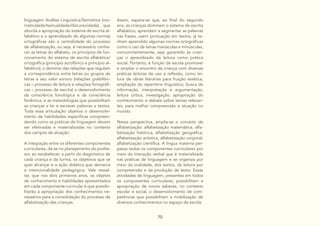 70
linguagem Análise Linguística/Semiótica (nor-
matividade/textualidade/discursividade), que
aborda a apropriação do sistema de escrita al-
fabético e o aprendizado de algumas normas
ortográficas são a centralidade do processo
de alfabetização, ou seja, é necessário conhe-
cer as letras do alfabeto, os princípios de fun-
cionamento do sistema de escrita alfabética/
ortográfica (princípio acrofônico e princípio al-
fabético), o domínio das relações que regulam
a correspondência entre letras ou grupos de
letras e seu valor sonoro (relações grafofôni-
cas – processo de leitura e relações fonográfi-
cas – processo de escrita) o desenvolvimento
da consciência fonológica e da consciência
fonêmica, e as metodologias que possibilitam
as crianças a ler e escrever palavras e textos.
Toda essa articulação objetiva o desenvolvi-
mento de habilidades específicas compreen-
dendo como as práticas de linguagem devem
ser efetivadas e materializadas no contexto
dos campos de atuação.
A integração entre os diferentes componentes
curriculares, dá-se no planejamento do profes-
sor, ao estabelecer, a partir do diagnóstico de
cada criança e da turma, os objetivos que se
quer alcançar e a ação didática que demarca
a intencionalidade pedagógica. Vale ressal-
tar, que nos dois primeiros anos, os objetos
de conhecimento e habilidades apresentados
em cada componente curricular é que possibi-
litarão a apropriação dos conhecimentos ne-
cessários para a consolidação do processo de
alfabetização das crianças.
Assim, espera-se que, ao final do segundo
ano, as crianças dominem o sistema de escrita
alfabético, aprendam a segmentar as palavras
nas frases, usem pontuação em textos, já te-
nham aprendido algumas normas ortográficas
como o uso de letras maiúsculas e minúsculas,
concomitantemente, seja garantido às crian-
ças o aprendizado da leitura como prática
social. Portanto, é função da escola promover
e ampliar o encontro da criança com diversas
práticas leitoras de uso e reflexão, como lei-
tura de obras literárias para fruição estética,
ampliação do repertório linguístico, busca de
informação, interpretação e argumentação,
leitura crítica, investigação, apropriação do
conhecimento e debate sobre temas relevan-
tes, para melhor compreensão e atuação no
mundo.
Nessa perspectiva, amplia-se o conceito de
alfabetização: alfabetização matemática, alfa-
betização histórica, alfabetização geográfica,
alfabetização artística, alfabetização corporal,
alfabetização científica. A língua materna per-
passa todos os componentes curriculares por
meio da interação verbal que é materializada
nas práticas de linguagem e se organiza por
meio da oralidade, dos textos, da leitura por
compreensão e da produção de texto. Essas
atividades de linguagem, presentes em todos
os componentes curriculares, possibilitam a
apropriação de novos saberes, no contexto
escolar e social, o desenvolvimento de com-
petências que possibilitam a mobilização de
diversos conhecimentos no espaço da escola.
 