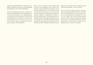 80
observar em (EF01GE01-B/C). Aparece nos có-
digos a sigla GO quando uma nova habilidade
foi elaborada, como em (GO-EF07GE16).
O DC-GO Ampliado apresenta o ordenamen-
to das unidades temáticas, dos objetos de co-
nhecimento/conteúdos e das habilidades do
componente, numa perspectiva de promover
a progressão tanto horizontal, no mesmo ano,
como vertical, de um ano para outro, contri-
buindo, assim, para a compreensão do pro-
cesso cognitivo das habilidades.
Ainda nesse movimento, esse ordenamento
promove uma integração com a História, per-
tencente a área de Ciências Humanas, com as
Ciências da Natureza e com as demais áreas
e componentes curriculares, visto que o pen-
samento espacial está associado ao desenvol-
vimento cognitivo e intelectual de todos os
demais componentes. Como exemplo temos: a
unidade temática “O sujeito e seu lugar no mun-
do” integra com a unidade de História “Mundo
pessoal: eu, meu grupo social e meu tempo”; a
unidade temática “Natureza, ambiente e quali-
dade de vida” integra com a unidade temática
Ciências da Natureza, “Terra e Universo”.
Para uma melhor compreensão da organiza-
ção do espaço geográfico brasileiro em todas
as suas dimensões ao longo do processo his-
tórico, foi acrescentado, no quadro do 7º ano,
um novo objeto de conhecimento/conteúdo
denominado de “Divisão regional do Brasil”,
que tem como conteúdo as diversas formas de
regionalizar o nosso território, dentro da uni-
dade temática “Conexões e escalas”.
 